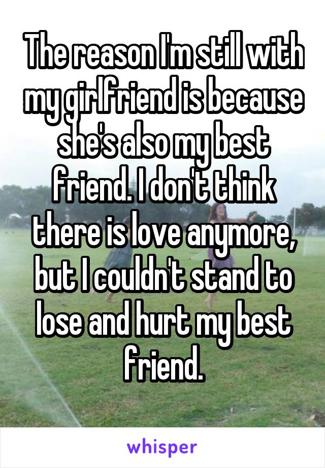 The reason I'm still with my girlfriend is because she's also my best friend. I don't think there is love anymore, but I couldn't stand to lose and hurt my best friend.
