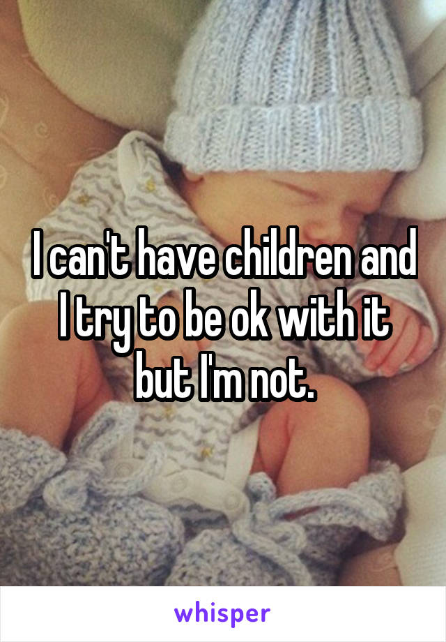 I can't have children and I try to be ok with it but I'm not.