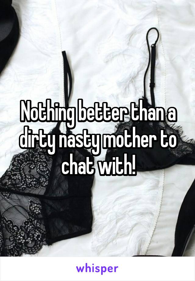 Nothing better than a dirty nasty mother to chat with!