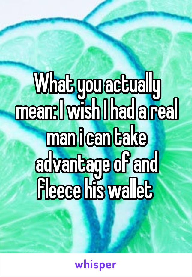 What you actually mean: I wish I had a real man i can take advantage of and fleece his wallet 