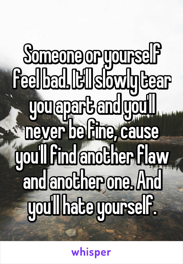 Someone or yourself feel bad. It'll slowly tear you apart and you'll never be fine, cause you'll find another flaw and another one. And you'll hate yourself.