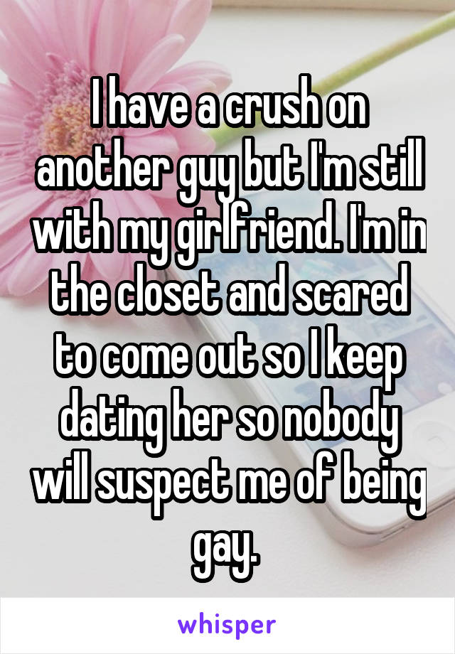 I have a crush on another guy but I'm still with my girlfriend. I'm in the closet and scared to come out so I keep dating her so nobody will suspect me of being gay. 