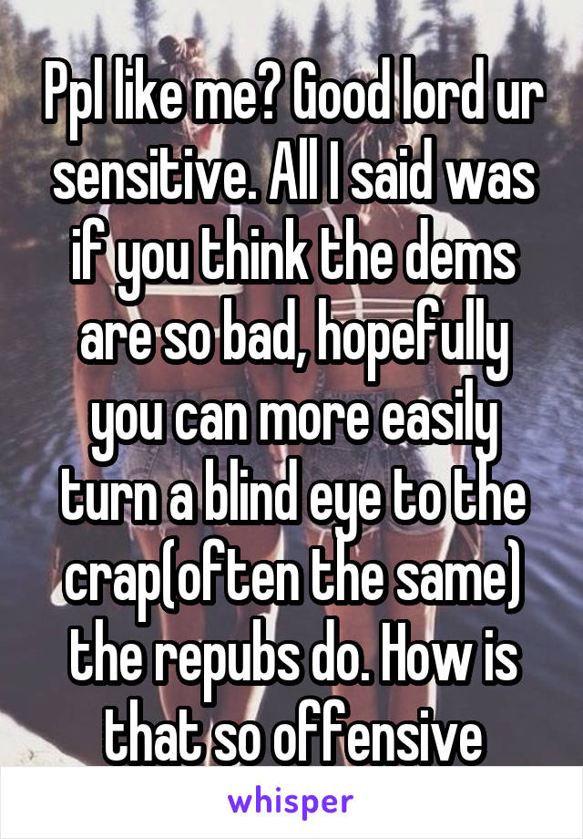 Ppl like me? Good lord ur sensitive. All I said was if you think the dems are so bad, hopefully you can more easily turn a blind eye to the crap(often the same) the repubs do. How is that so offensive