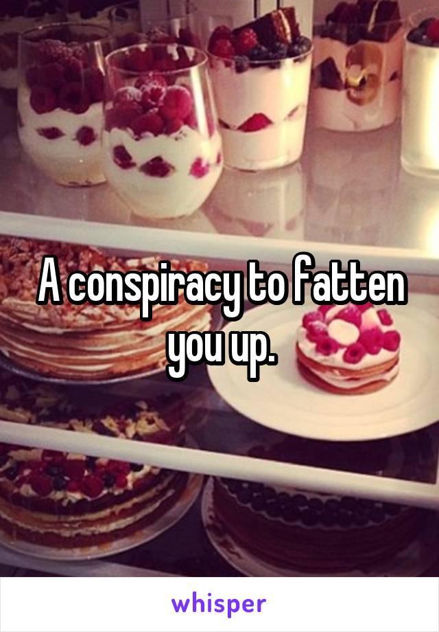 A conspiracy to fatten you up.