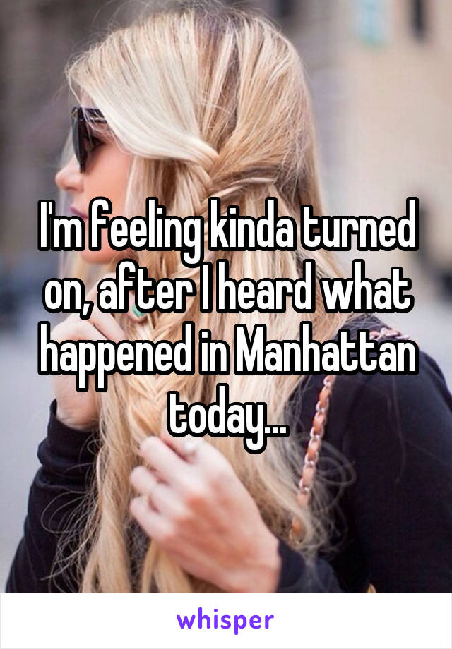 I'm feeling kinda turned on, after I heard what happened in Manhattan today...