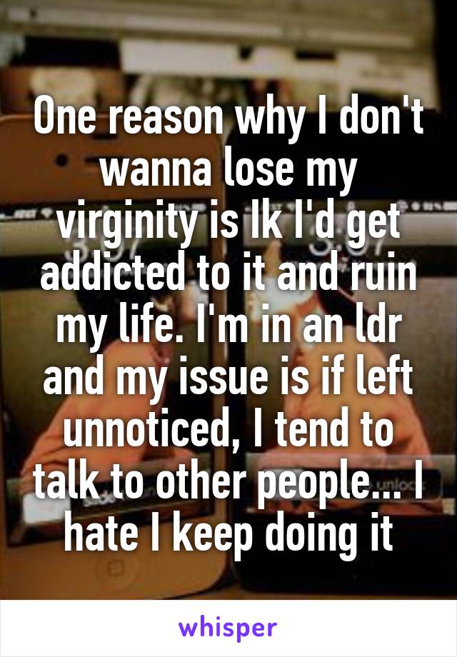 One reason why I don't wanna lose my virginity is Ik I'd get addicted to it and ruin my life. I'm in an ldr and my issue is if left unnoticed, I tend to talk to other people... I hate I keep doing it