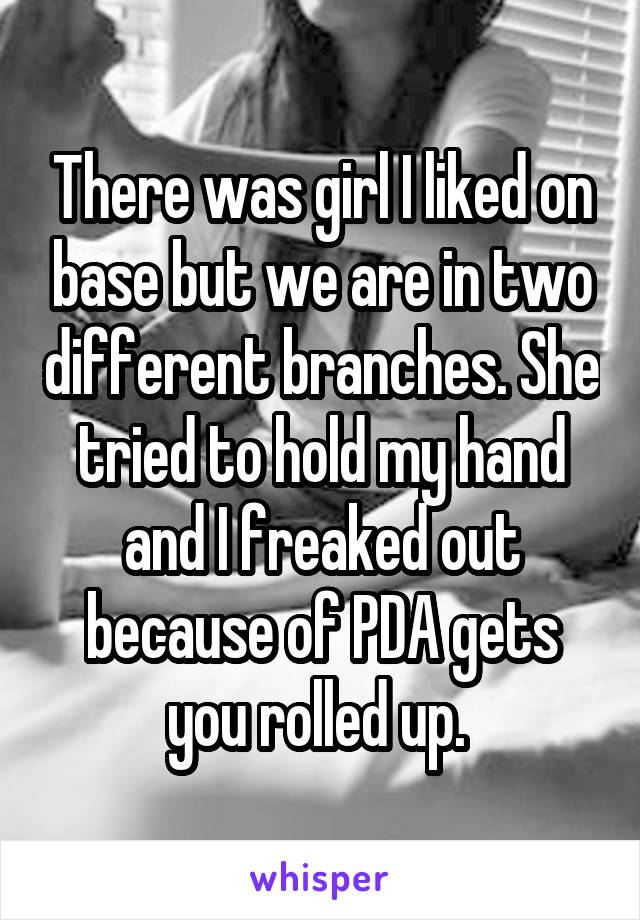 There was girl I liked on base but we are in two different branches. She tried to hold my hand and I freaked out because of PDA gets you rolled up. 