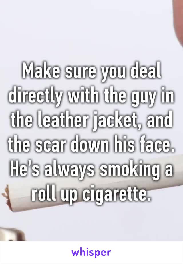 Make sure you deal directly with the guy in the leather jacket, and the scar down his face. He’s always smoking a roll up cigarette.