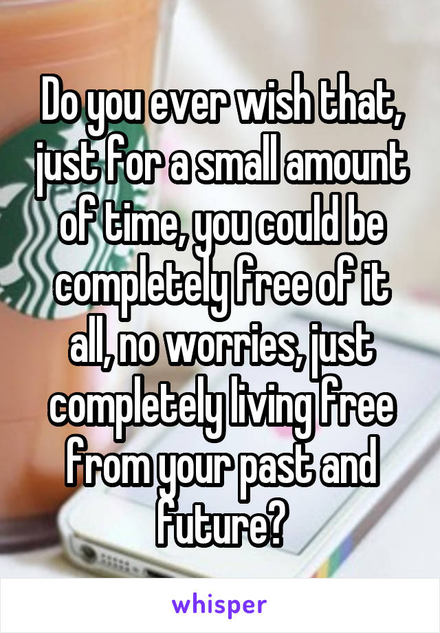 Do you ever wish that, just for a small amount of time, you could be completely free of it all, no worries, just completely living free from your past and future?