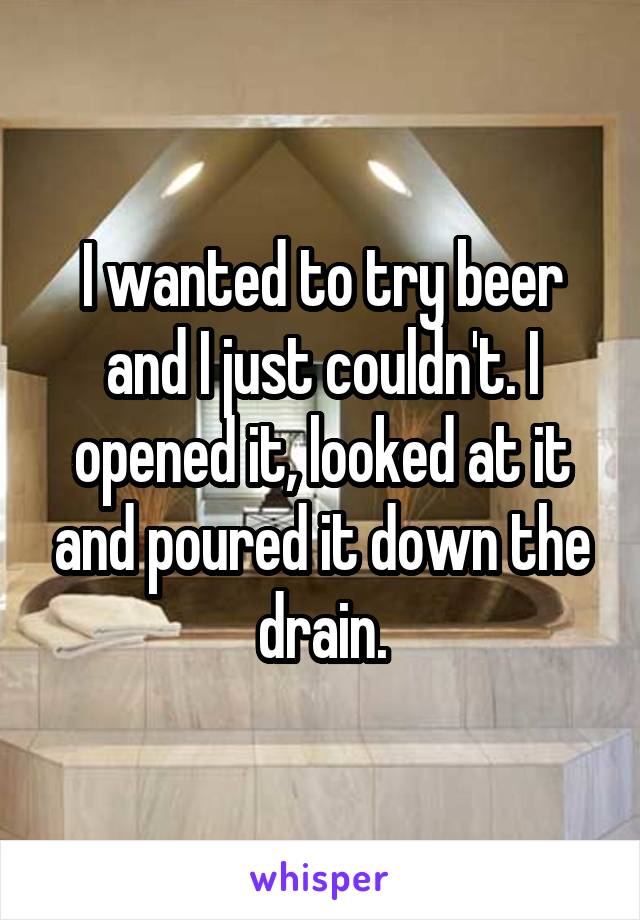 I wanted to try beer and I just couldn't. I opened it, looked at it and poured it down the drain.