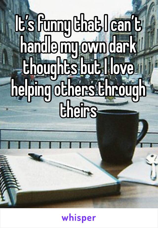 It’s funny that I can’t handle my own dark thoughts but I love helping others through theirs