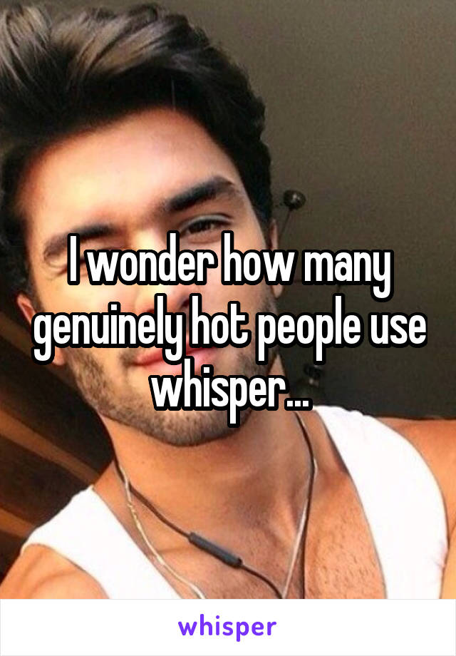 I wonder how many genuinely hot people use whisper...