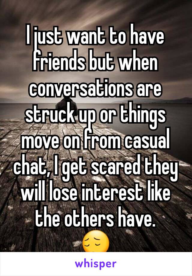 I just want to have friends but when conversations are struck up or things move on from casual chat, I get scared they will lose interest like the others have.
😔