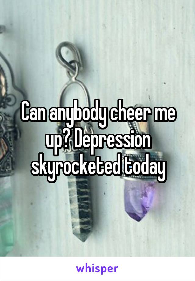 Can anybody cheer me up? Depression skyrocketed today