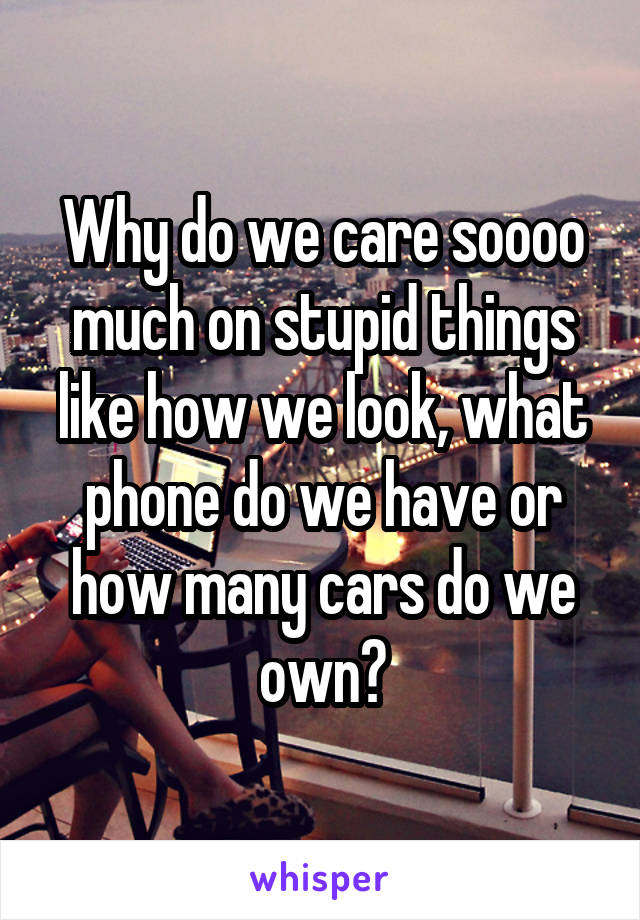 Why do we care soooo much on stupid things like how we look, what phone do we have or how many cars do we own?