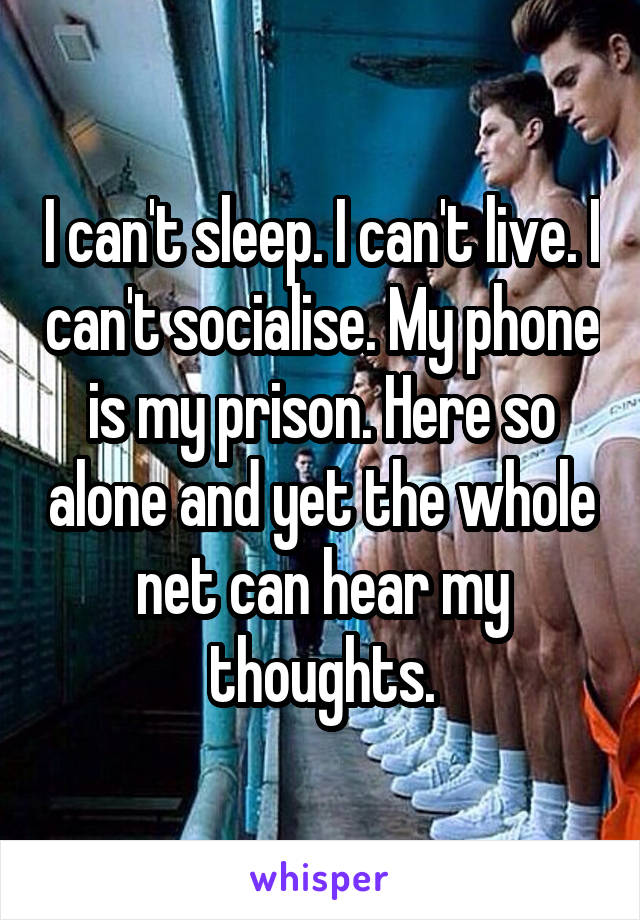 I can't sleep. I can't live. I can't socialise. My phone is my prison. Here so alone and yet the whole net can hear my thoughts.