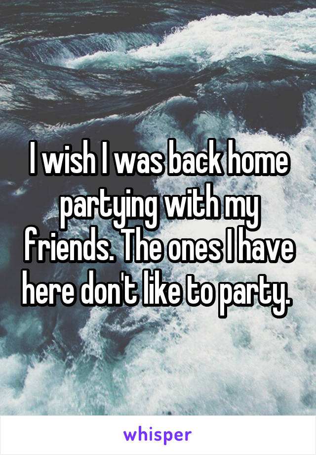 I wish I was back home partying with my friends. The ones I have here don't like to party. 