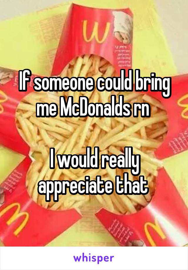 If someone could bring me McDonalds rn 

I would really appreciate that 