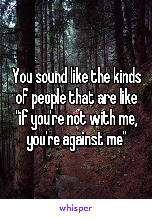 You sound like the kinds of people that are like "if you're not with me, you're against me"