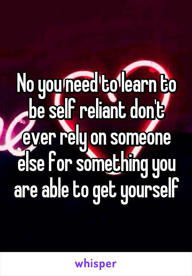 No you need to learn to be self reliant don't ever rely on someone else for something you are able to get yourself