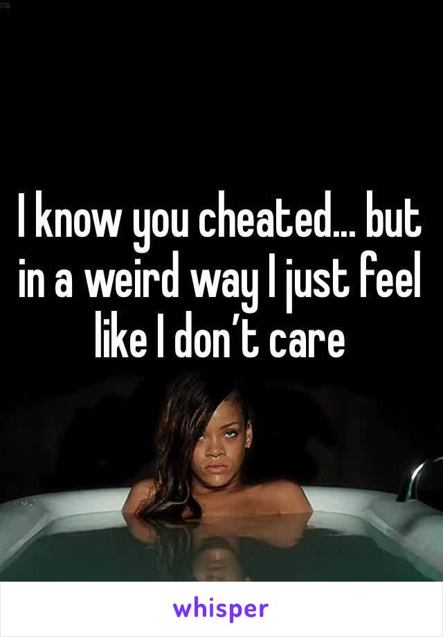 I know you cheated... but in a weird way I just feel like I don’t care