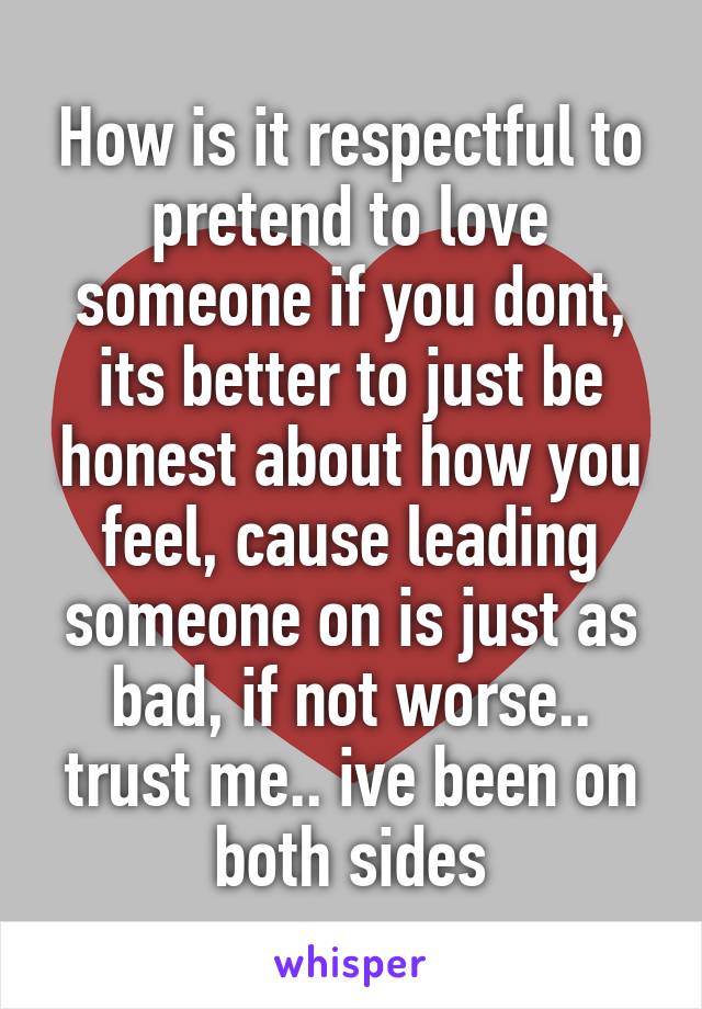 How is it respectful to pretend to love someone if you dont, its better to just be honest about how you feel, cause leading someone on is just as bad, if not worse.. trust me.. ive been on both sides