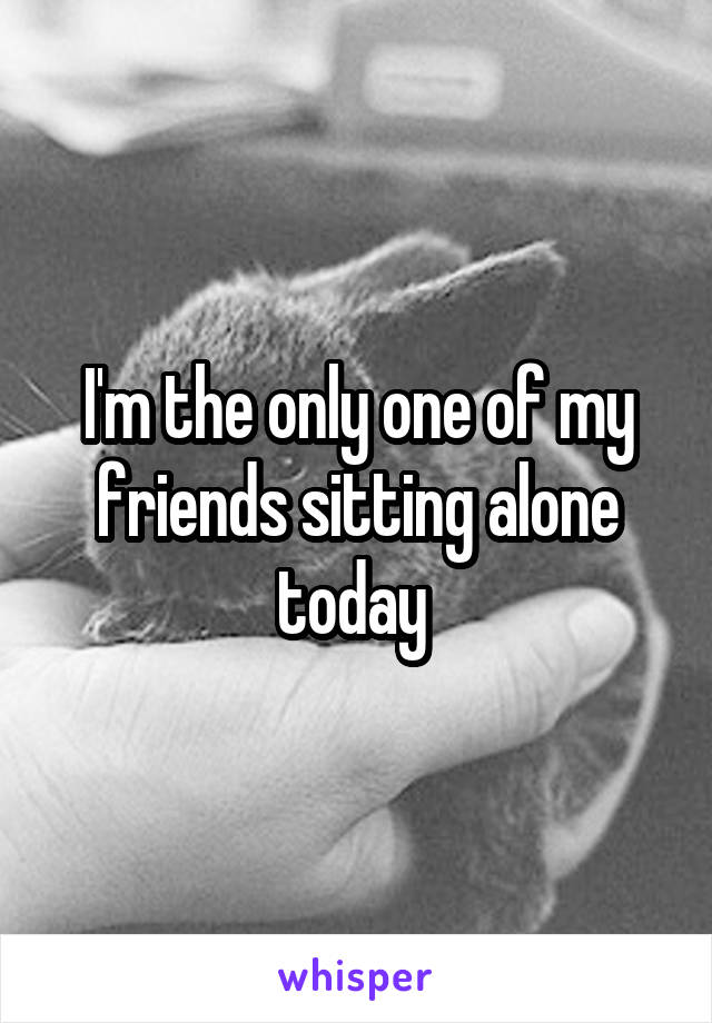 I'm the only one of my friends sitting alone today 