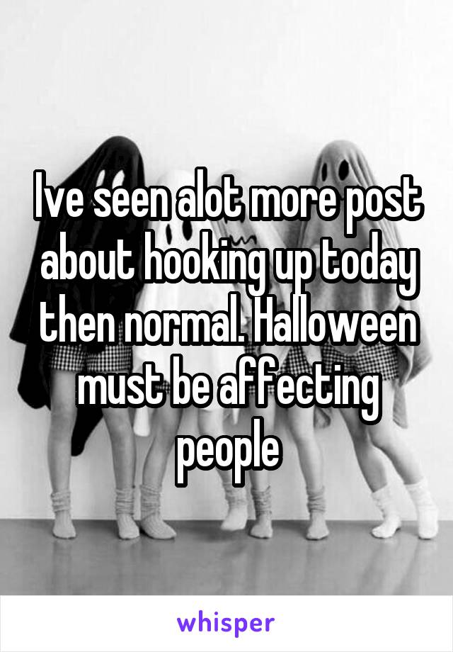 Ive seen alot more post about hooking up today then normal. Halloween must be affecting people