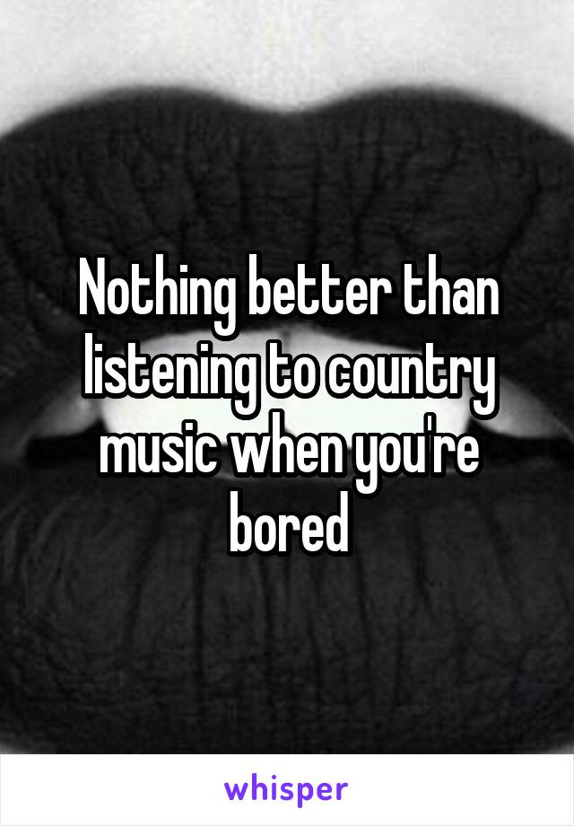 Nothing better than listening to country music when you're bored