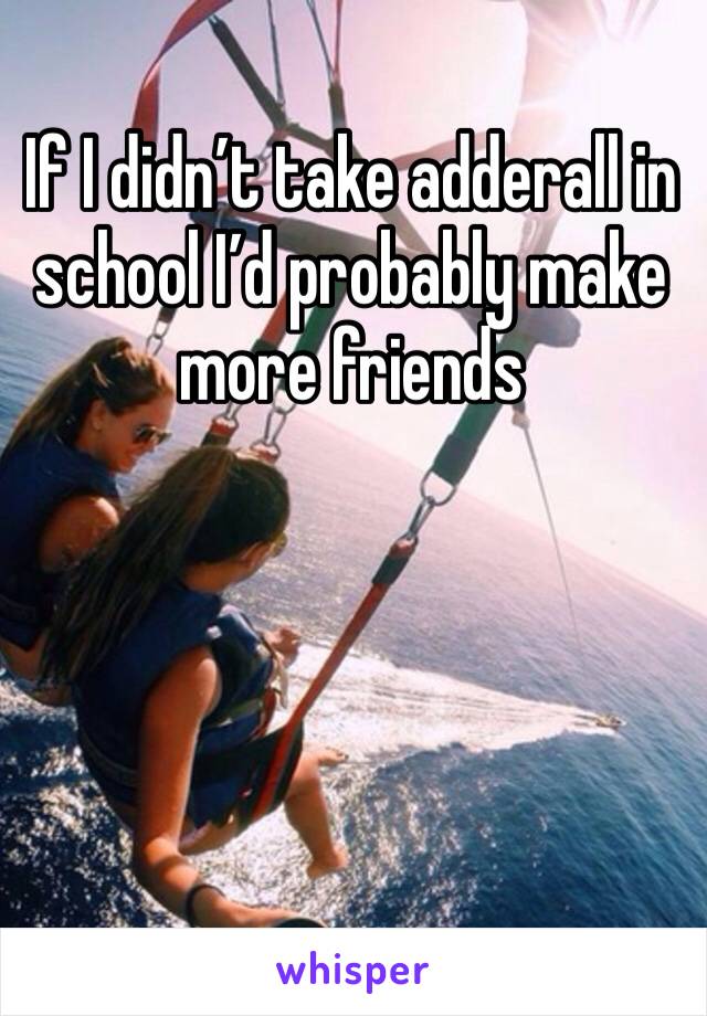 If I didn’t take adderall in school I’d probably make more friends 