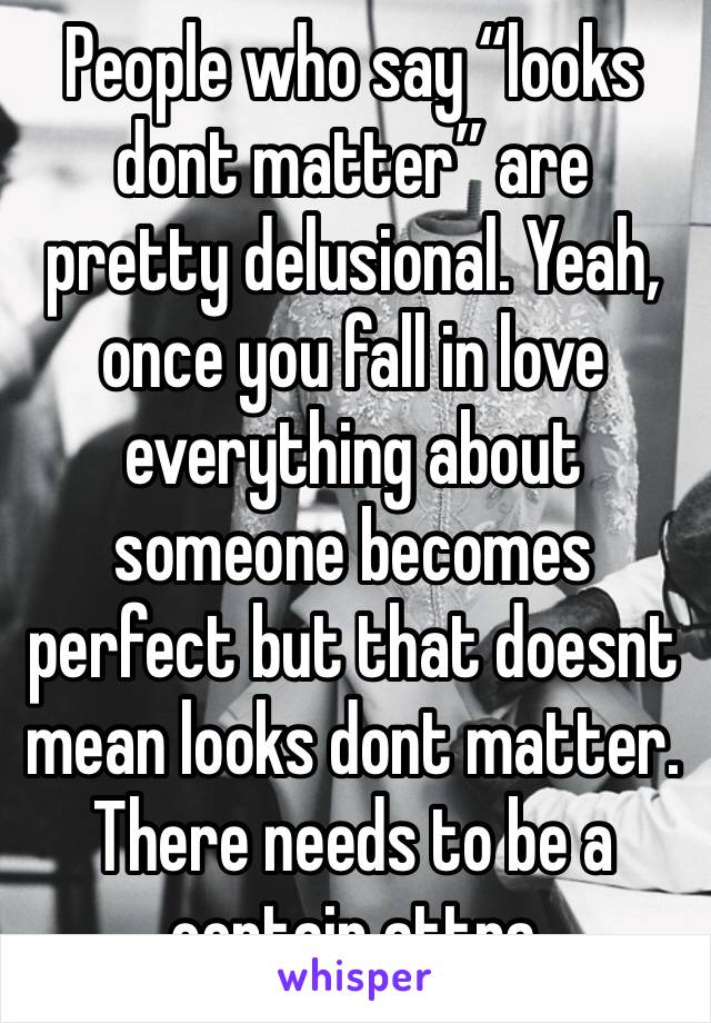 People who say “looks dont matter” are pretty delusional. Yeah, once you fall in love everything about someone becomes perfect but that doesnt mean looks dont matter. There needs to be a certain attra