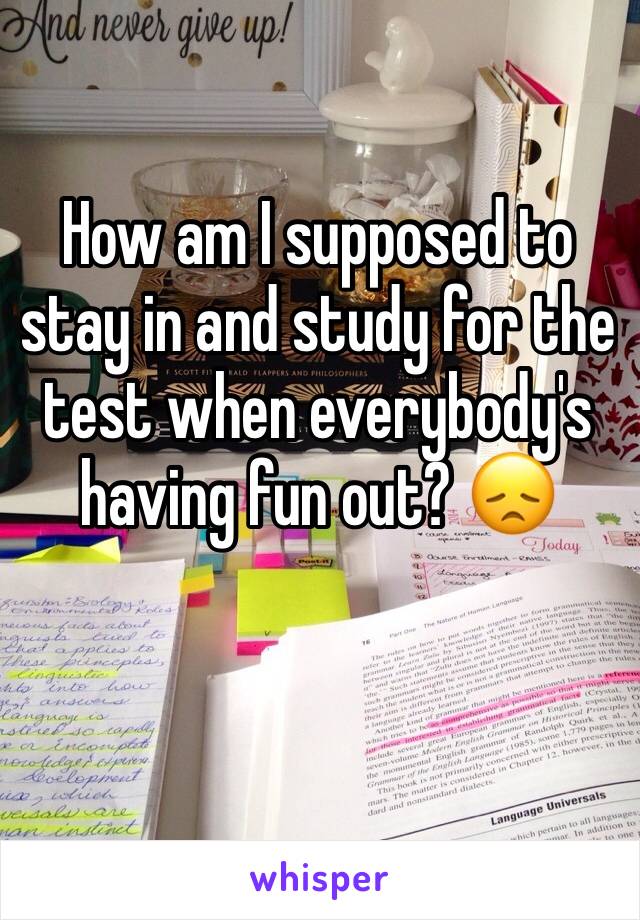 How am I supposed to stay in and study for the test when everybody's having fun out? 😞