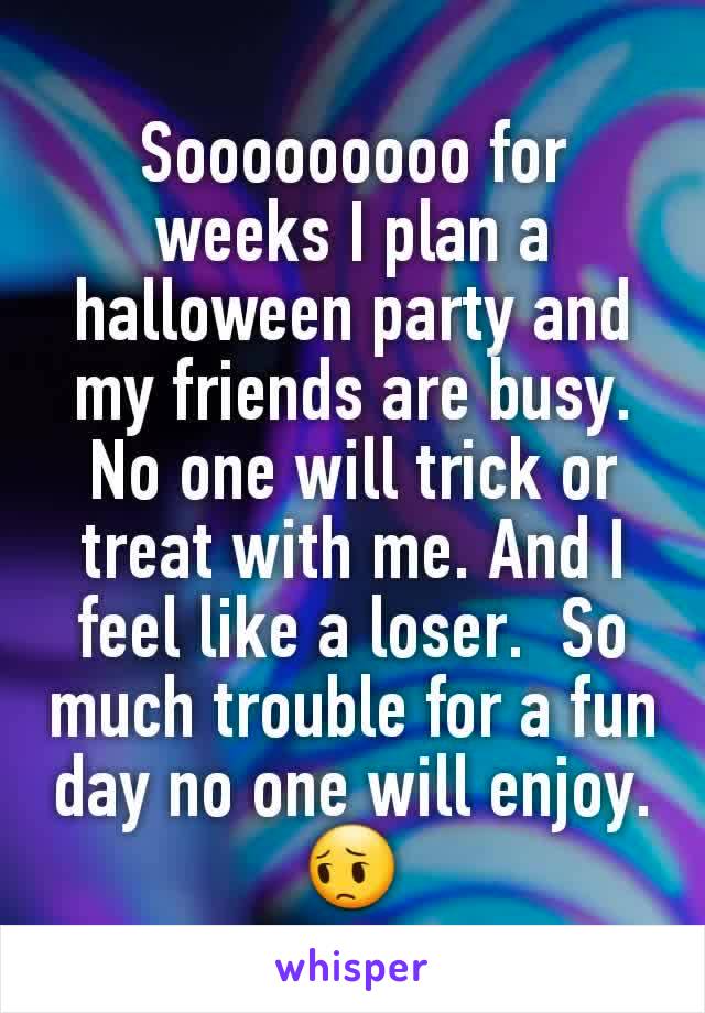 Sooooooooo for weeks I plan a halloween party and my friends are busy. No one will trick or treat with me. And I feel like a loser.  So much trouble for a fun day no one will enjoy. 😔