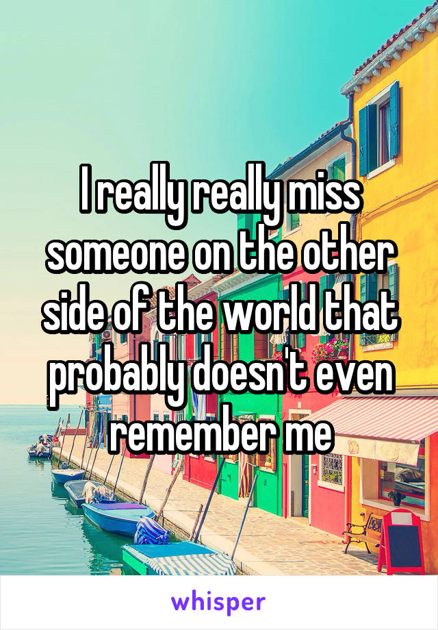 I really really miss someone on the other side of the world that probably doesn't even remember me