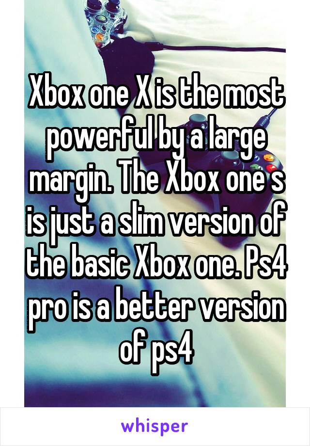 Xbox one X is the most powerful by a large margin. The Xbox one s is just a slim version of the basic Xbox one. Ps4 pro is a better version of ps4