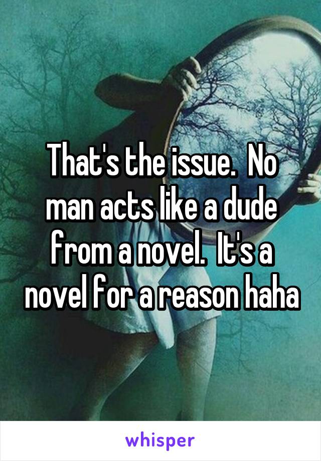 That's the issue.  No man acts like a dude from a novel.  It's a novel for a reason haha