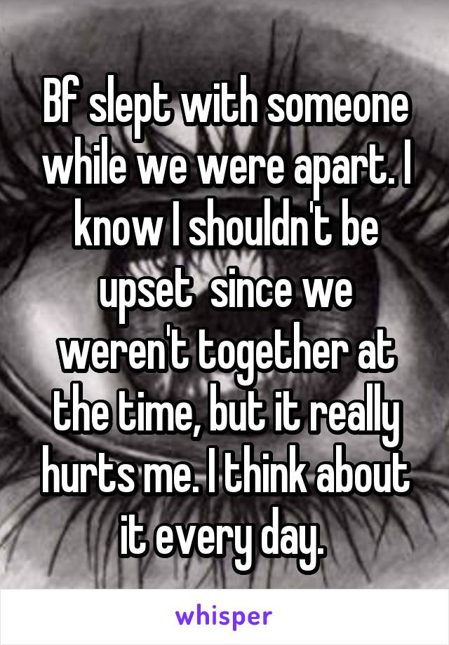 Bf slept with someone while we were apart. I know I shouldn't be upset  since we weren't together at the time, but it really hurts me. I think about it every day. 