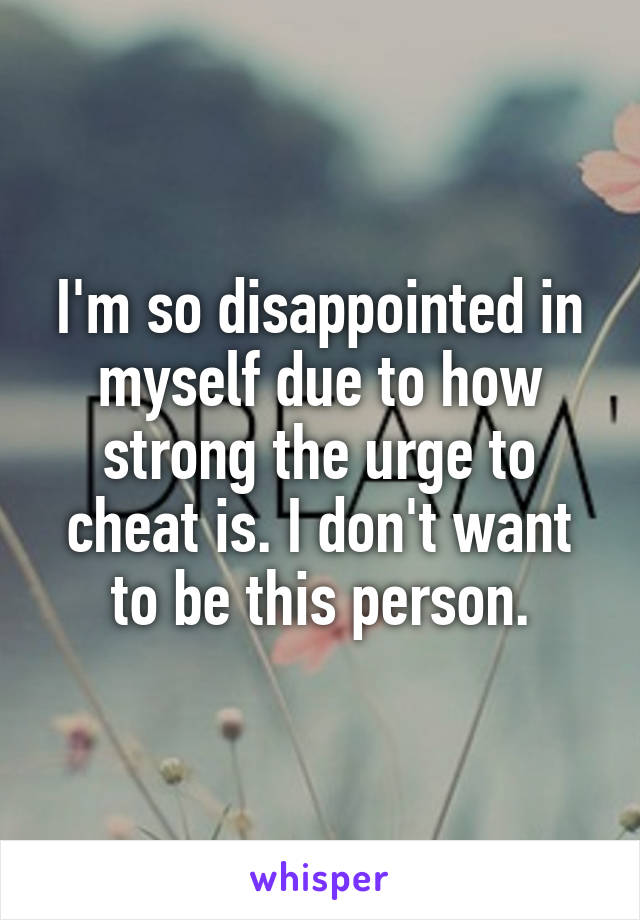 I'm so disappointed in myself due to how strong the urge to cheat is. I don't want to be this person.