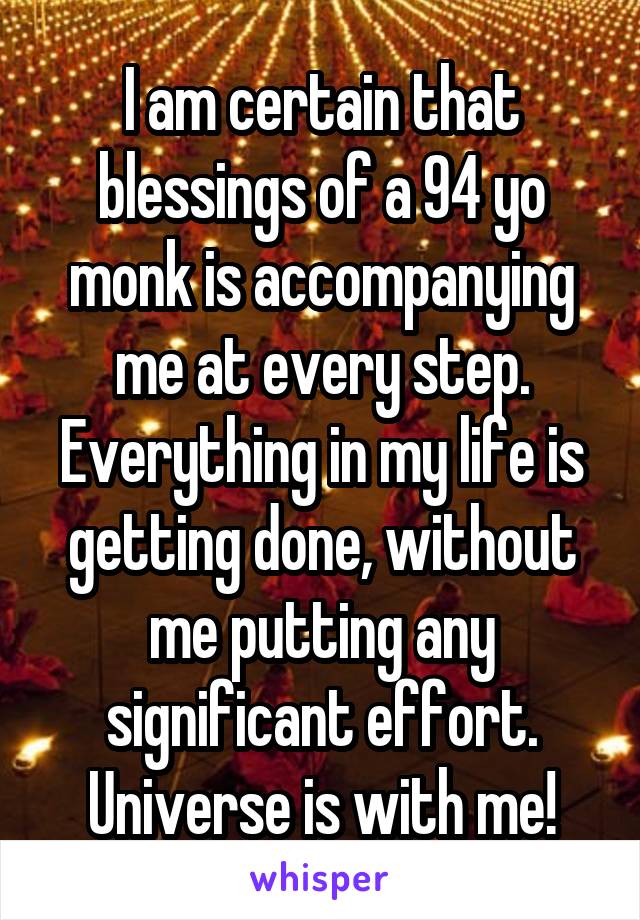 I am certain that blessings of a 94 yo monk is accompanying me at every step. Everything in my life is getting done, without me putting any significant effort. Universe is with me!