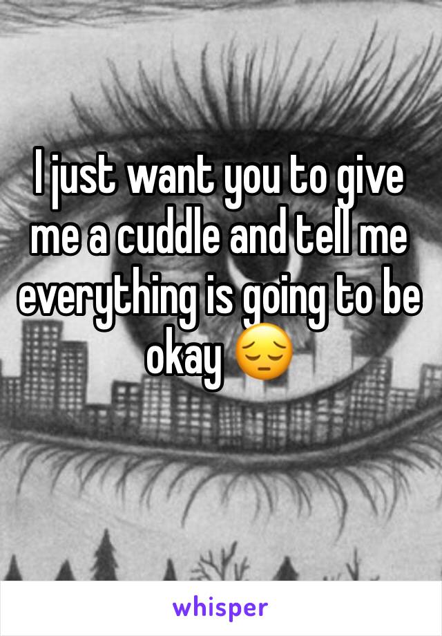 I just want you to give me a cuddle and tell me everything is going to be okay 😔