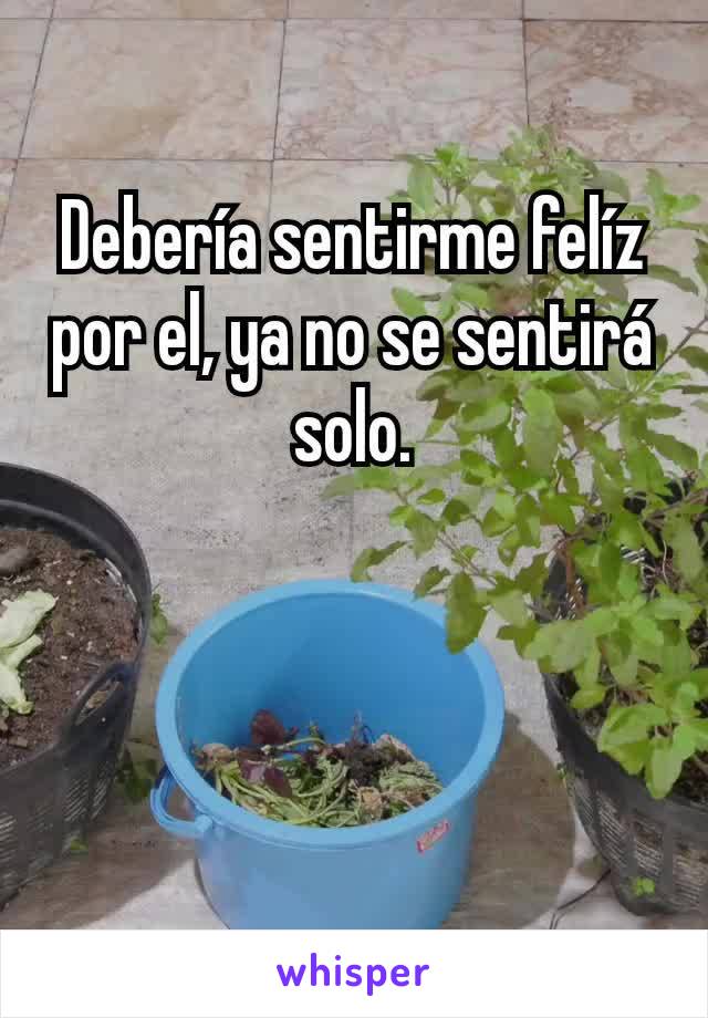 Debería sentirme felíz por el, ya no se sentirá solo.