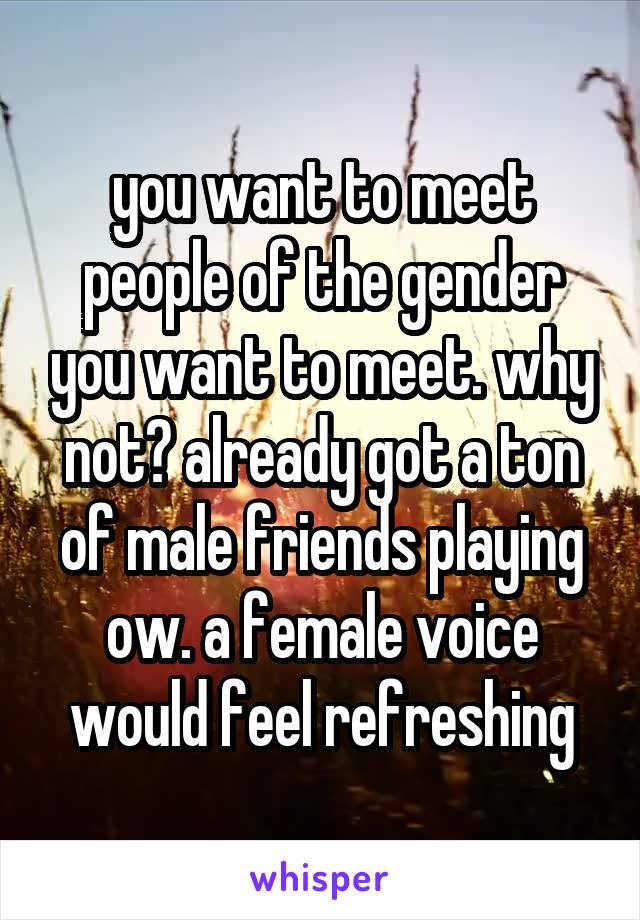 you want to meet people of the gender you want to meet. why not? already got a ton of male friends playing ow. a female voice would feel refreshing