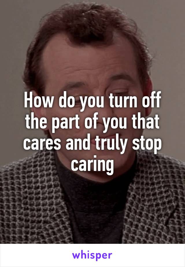 How do you turn off the part of you that cares and truly stop caring