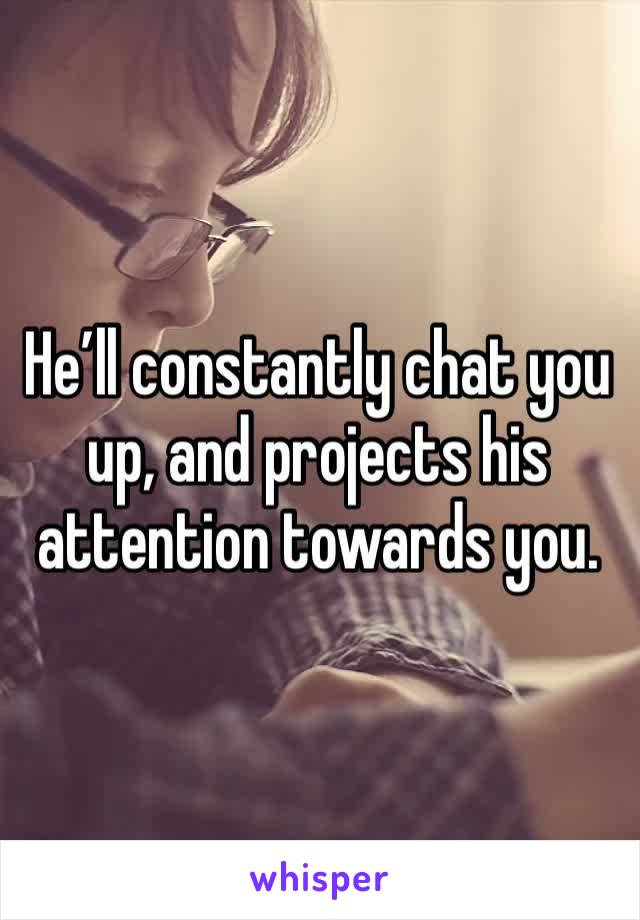 He’ll constantly chat you up, and projects his attention towards you. 