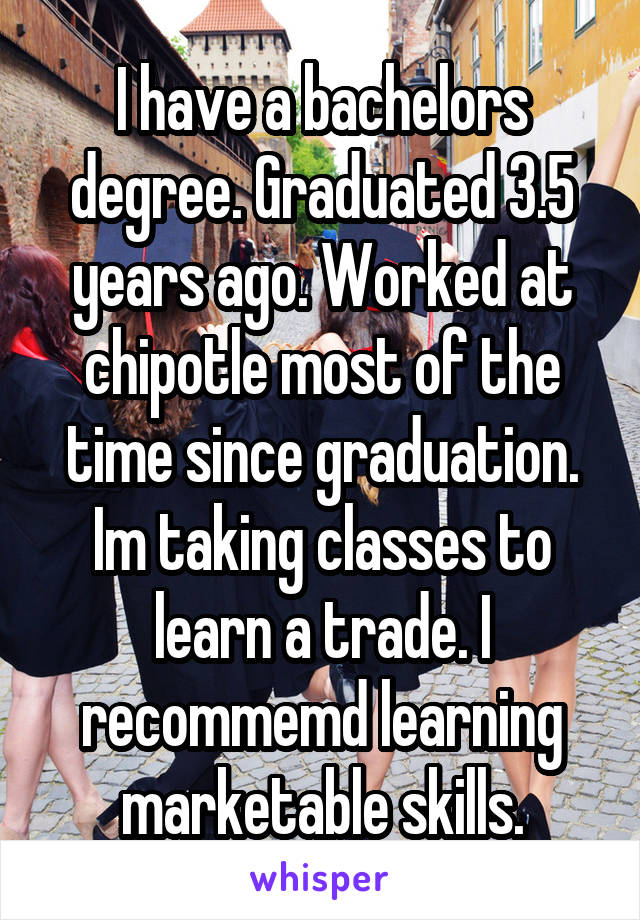 I have a bachelors degree. Graduated 3.5 years ago. Worked at chipotle most of the time since graduation. Im taking classes to learn a trade. I recommemd learning marketable skills.