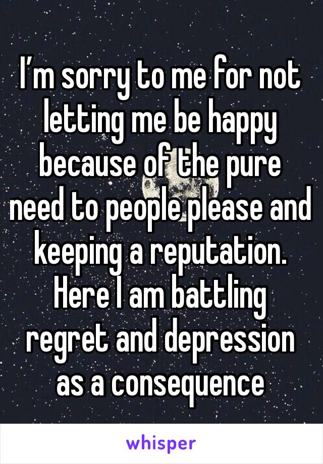 I’m sorry to me for not letting me be happy because of the pure need to people please and keeping a reputation. Here I am battling regret and depression as a consequence 