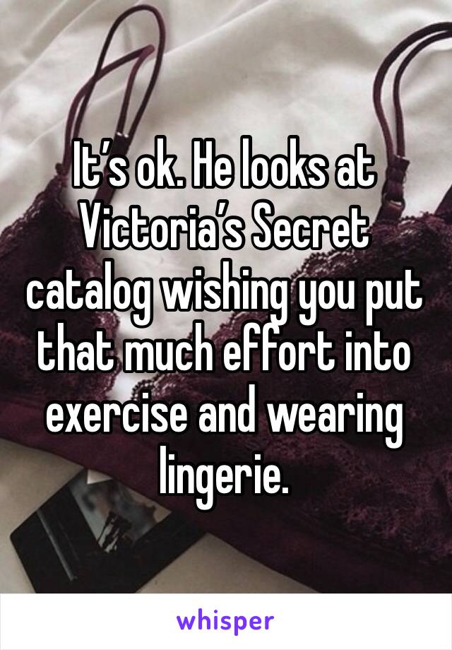 It’s ok. He looks at Victoria’s Secret catalog wishing you put that much effort into exercise and wearing lingerie. 