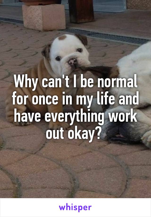 Why can't I be normal for once in my life and have everything work out okay? 