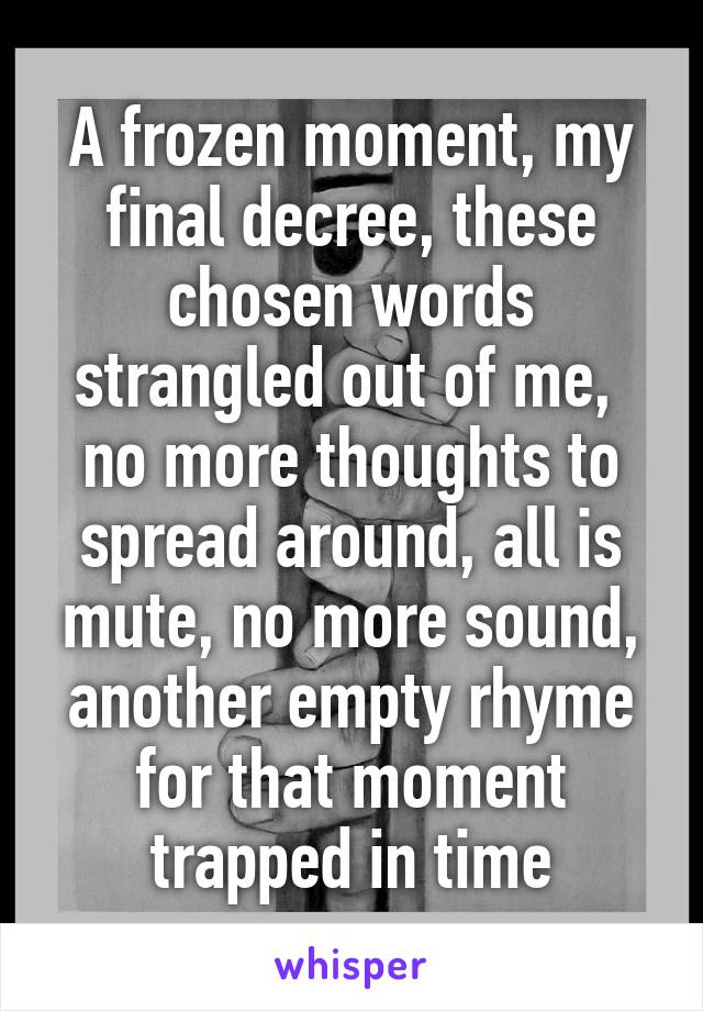 A frozen moment, my final decree, these chosen words strangled out of me,  no more thoughts to spread around, all is mute, no more sound, another empty rhyme for that moment trapped in time