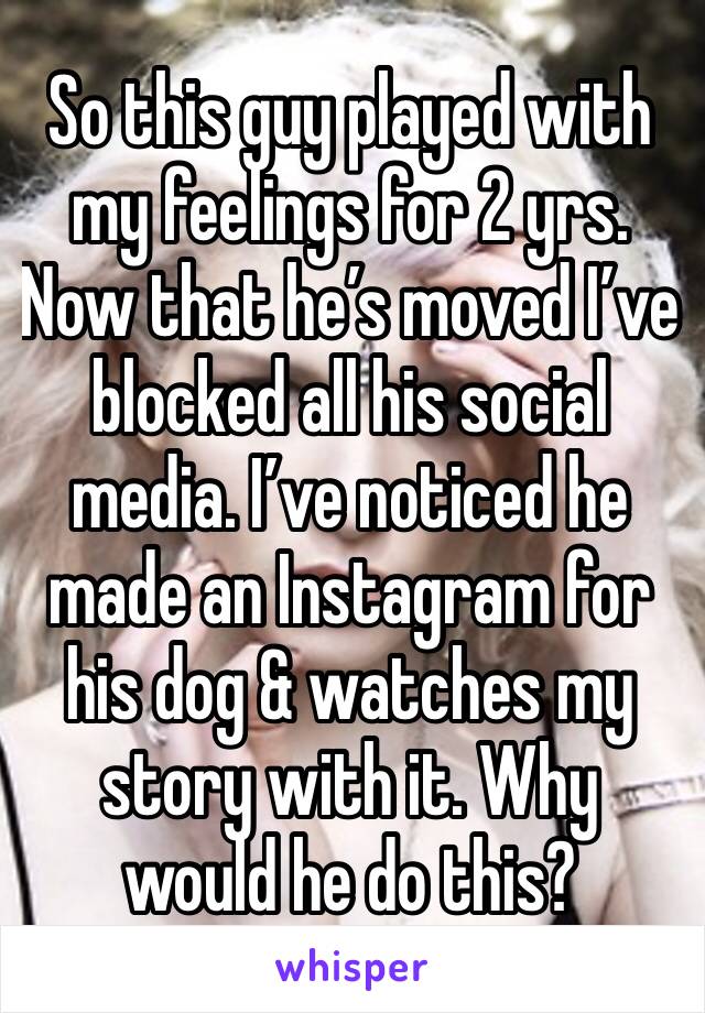 So this guy played with my feelings for 2 yrs. Now that he’s moved I’ve blocked all his social media. I’ve noticed he made an Instagram for his dog & watches my story with it. Why would he do this?